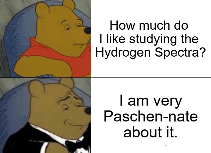 How much do I like studying the Hydrogen Spectra I am very Paschen-nate about it.
