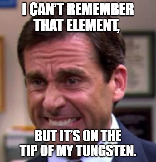 I can’t remember that element, but it’s on the tip of my tungsten.
