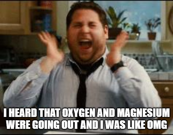 I heard that Oxygen and Magnesium were going out and I was like OMg