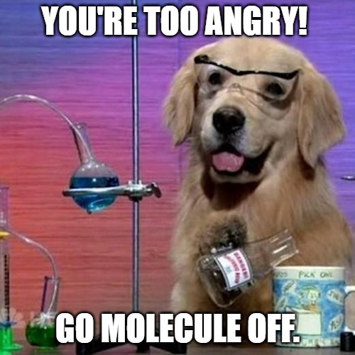 You're too angry! Go molecule off.